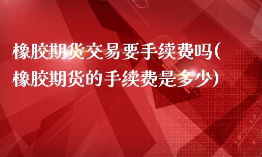 橡胶期货交易要手续费吗(橡胶期货的手续费是多少)_https://www.hfzcyjhs.com_恒指期货直播间_第1张