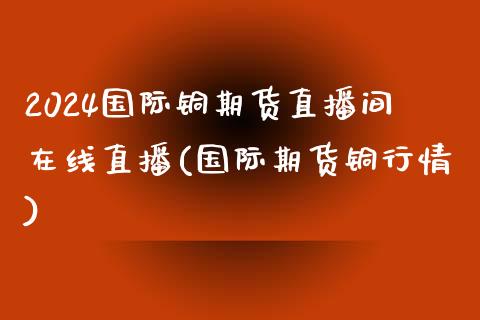 2024国际铜期货直播间在线直播(国际期货铜行情)_https://www.hfzcyjhs.com_国际期货直播间_第1张